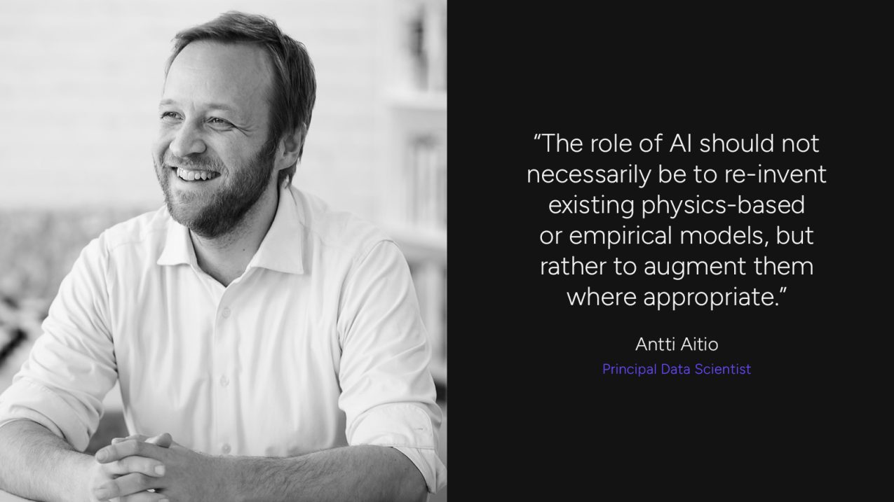 "The role of AI should not necessarily be to re-invent existing physics-based or empirical models, but rather to augment them where appropriate." Antti Aitio, Principal Data Scientist