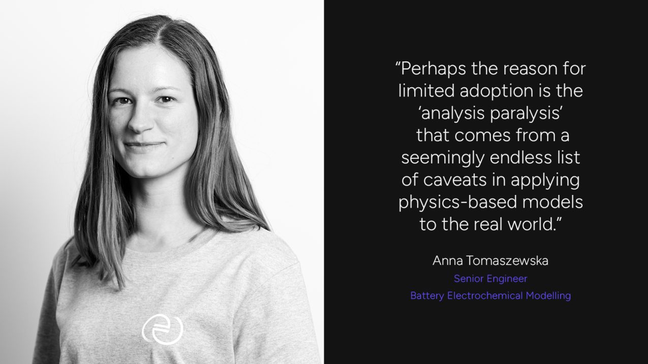 "Perhaps the reason for limited adoption is the 'analysis paralysis' that comes from a seemingly endless list of caveats in applying physics-based models to the real world." Anna Tomszewska, Senior Engineer - Batter Electrochemical Modelling